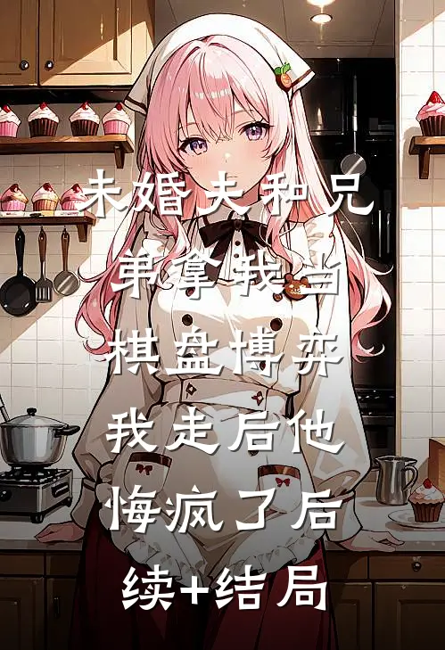 未婚夫和兄弟拿我当棋盘博弈，我走后他悔疯了后续+结局
