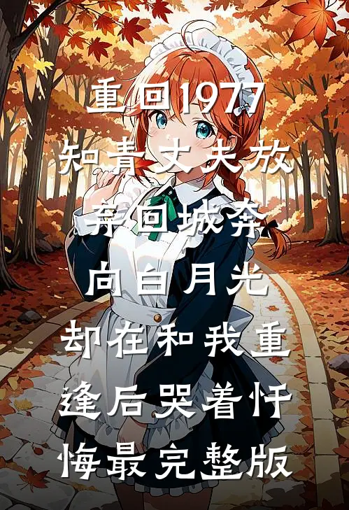 重回1977，知青丈夫放弃回城奔向白月光，却在和我重逢后哭着忏悔最完整版