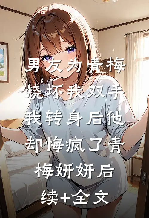 男友为青梅烧坏我双手，我转身后他却悔疯了青梅妍妍后续+全文