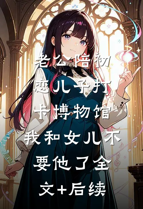 老公陪初恋儿子打卡博物馆，我和女儿不要他了全文+后续