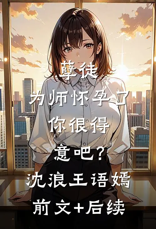 孽徒：为师怀孕了，你很得意吧？沈浪王语嫣前文+后续