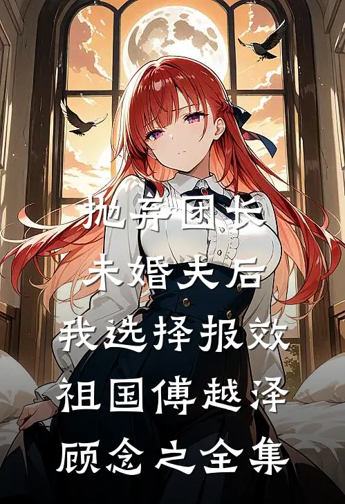 抛弃团长未婚夫后，我选择报效祖国傅越泽顾念之 全集
