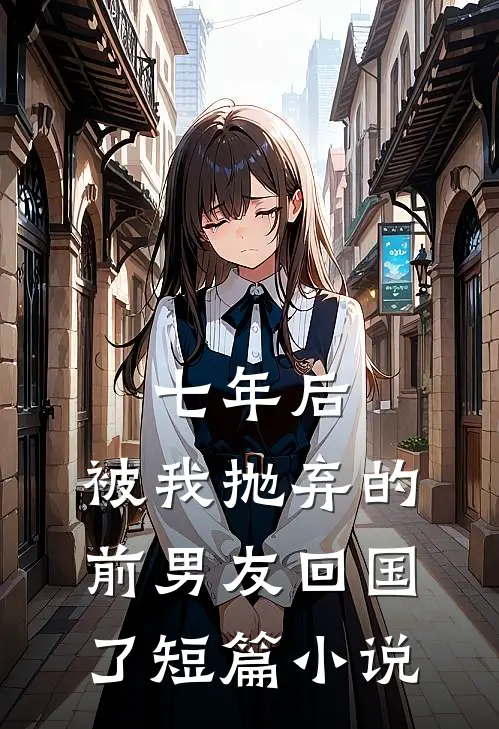 七年后，被我抛弃的前男友回国了短篇小说