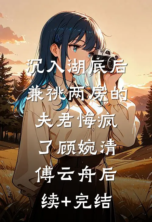 沉入湖底后，兼祧两房的夫君悔疯了顾婉清傅云舟后续+完结