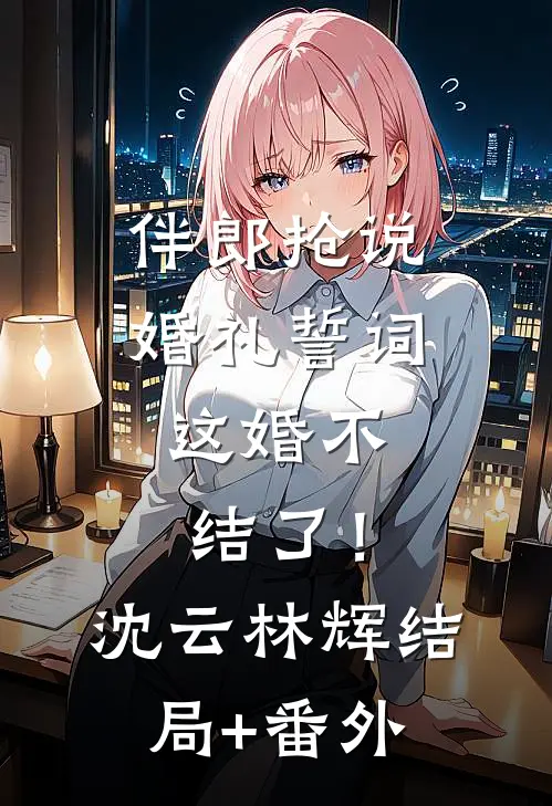 伴郎抢说婚礼誓词，这婚不结了！沈云林辉结局+番外