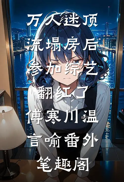 万人迷顶流塌房后，参加综艺翻红了：傅寒川温言喻番外笔趣阁