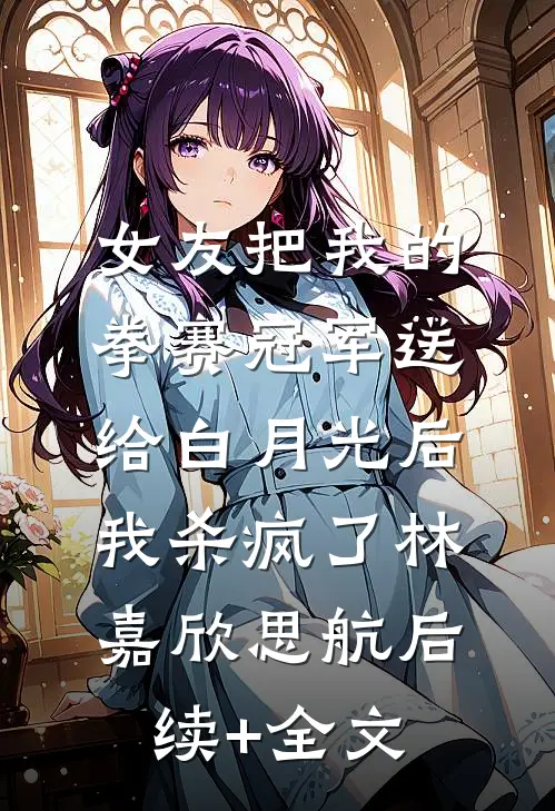 女友把我的拳赛冠军送给白月光后，我杀疯了林嘉欣思航后续+全文