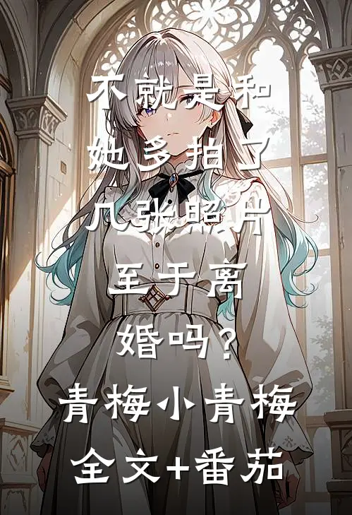 不就是和她多拍了几张照片，至于离婚吗？青梅小青梅全文+番茄