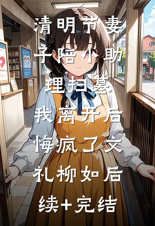 清明节妻子陪小助理扫墓，我离开后悔疯了文礼柳如后续+完结