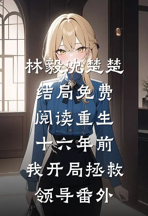 林毅沈楚楚结局免费阅读重生十六年前，我开局拯救领导番外