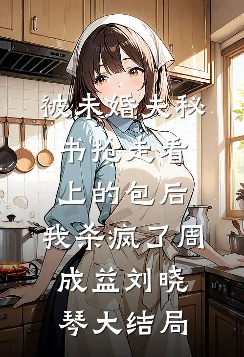 被未婚夫秘书抢走看上的包后，我杀疯了周成益刘晓琴大结局