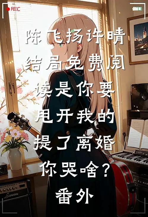 陈飞扬许晴结局免费阅读是你要甩开我的，提了离婚你哭啥？番外
