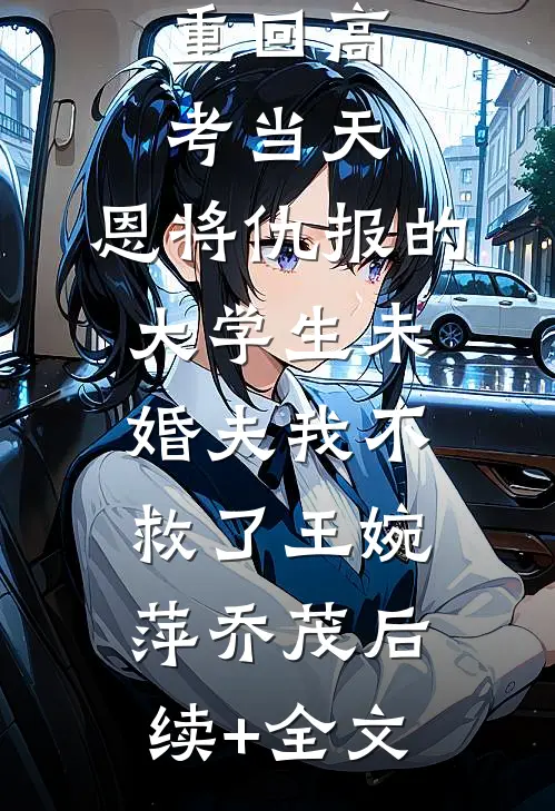 重回高考当天，恩将仇报的大学生未婚夫我不救了王婉萍乔茂后续+全文