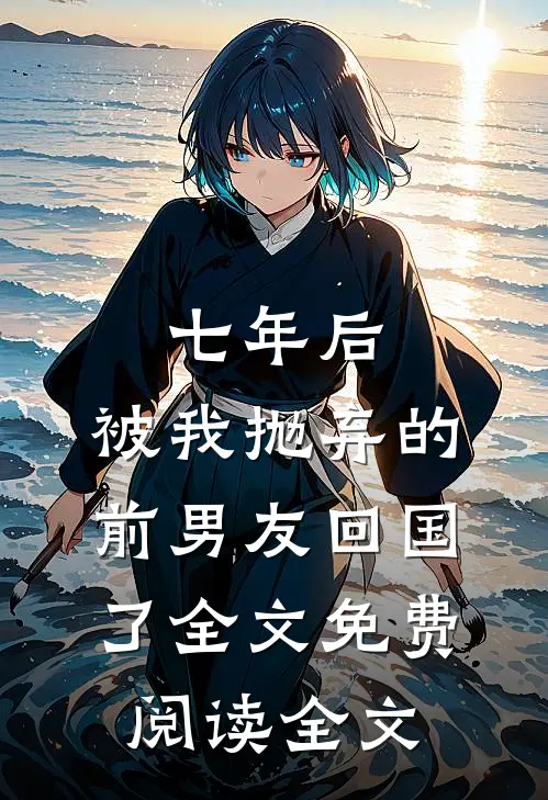 七年后,被我抛弃的前男友回国了全文免费阅读全文