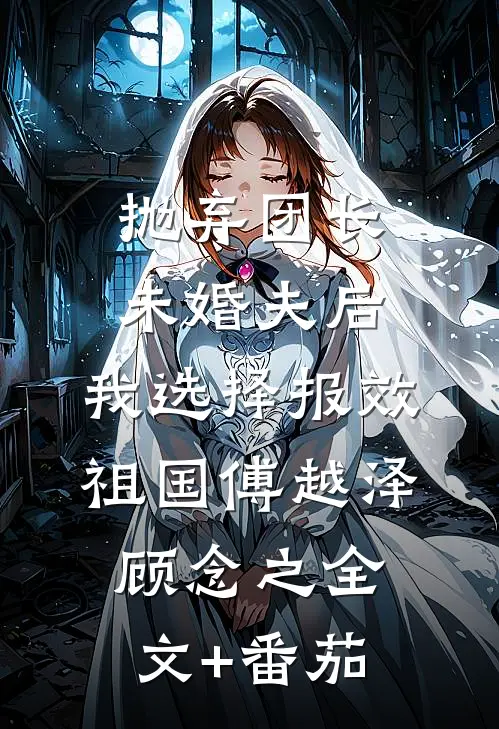 抛弃团长未婚夫后，我选择报效祖国傅越泽顾念之全文+番茄