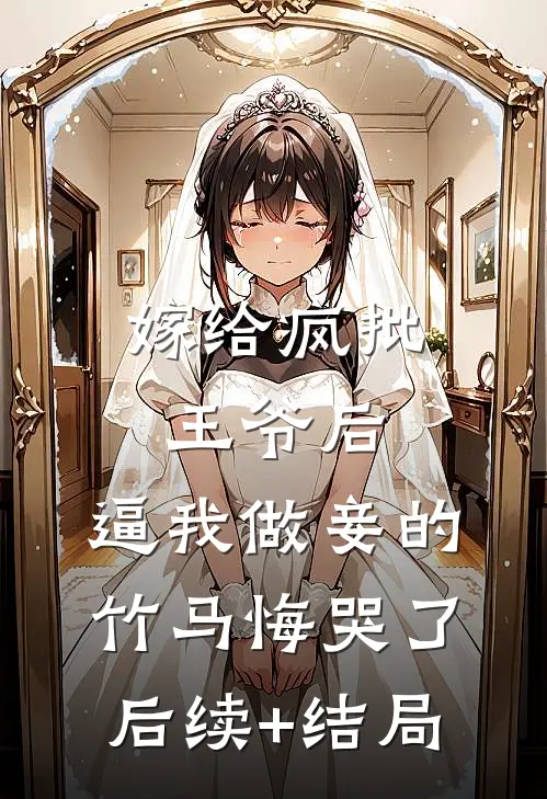 嫁给疯批王爷后，逼我做妾的竹马悔哭了后续+结局