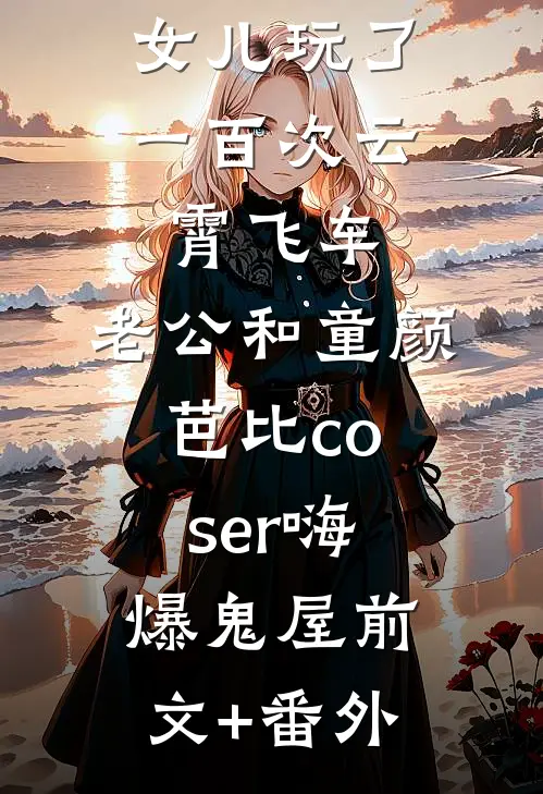 女儿玩了一百次云霄飞车，老公和童颜芭比coser嗨爆鬼屋前文+番外