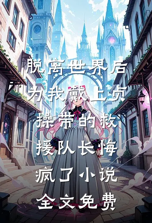 脱离世界后，为我戴上贞操带的救援队长悔疯了小说全文免费