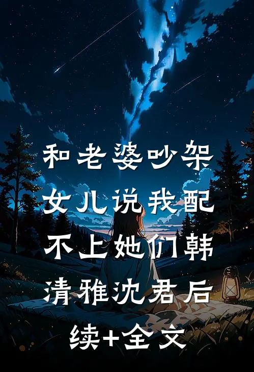 和老婆吵架，女儿说我配不上她们韩清雅沈君后续+全文
