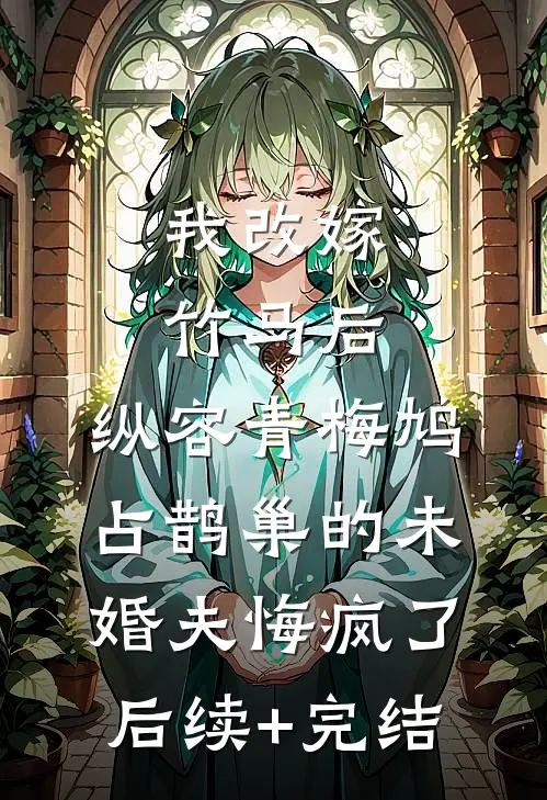 我改嫁竹马后，纵容青梅鸠占鹊巢的未婚夫悔疯了后续+完结