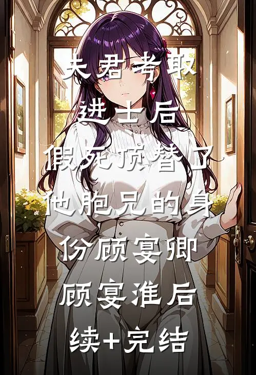 夫君考取进士后，假死顶替了他胞兄的身份顾宴卿顾宴淮后续+完结