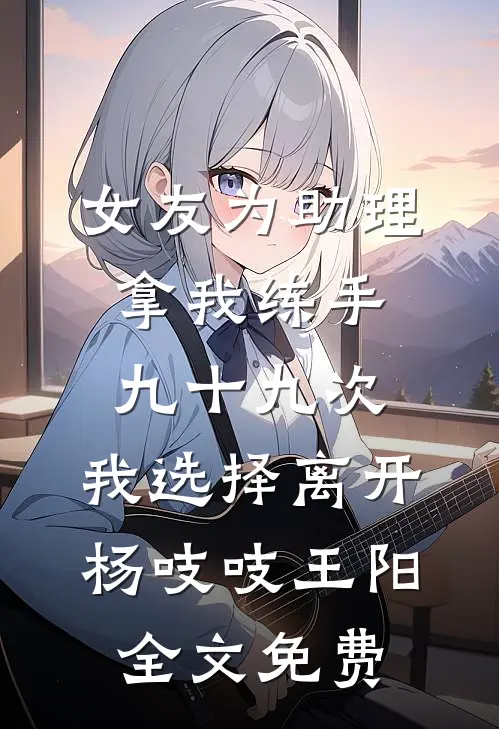 女友为助理拿我练手九十九次，我选择离开杨吱吱王阳全文免费