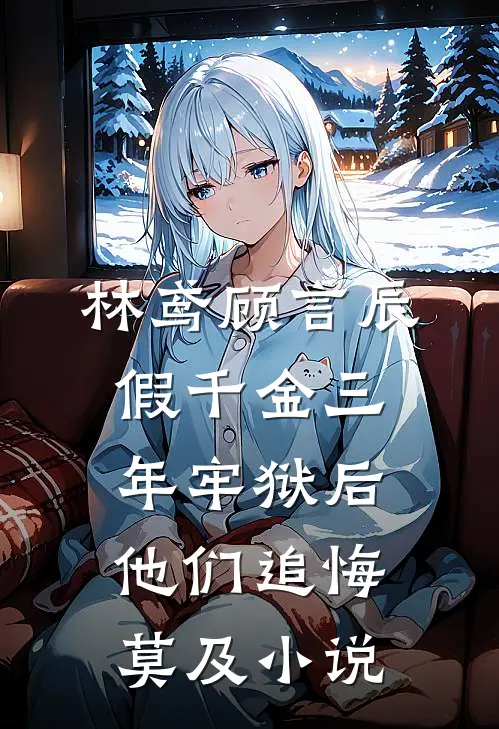 林鸢顾言辰假千金三年牢狱后，他们追悔莫及小说