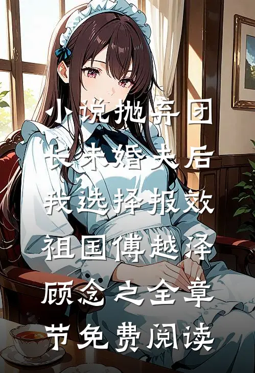 小说抛弃团长未婚夫后，我选择报效祖国傅越泽顾念之全章节免费阅读