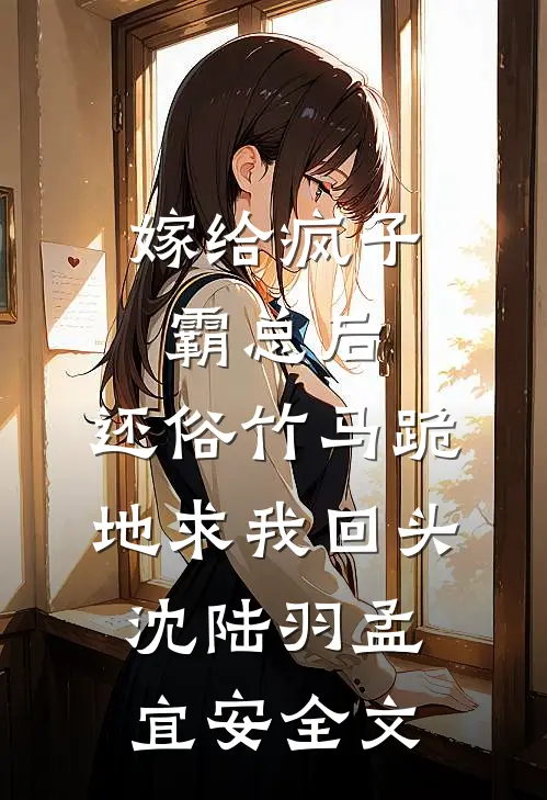嫁给疯子霸总后，还俗竹马跪地求我回头沈陆羽孟宜安全文