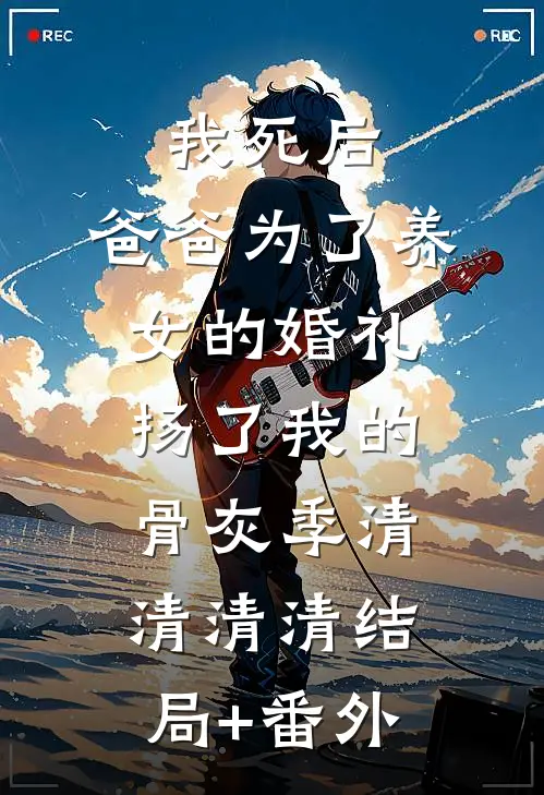 我死后，爸爸为了养女的婚礼扬了我的骨灰季清清清清结局+番外