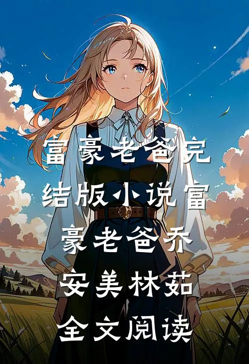 富豪老爸完结版小说_富豪老爸乔安美林茹全文阅读