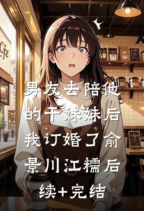 男友去陪他的干妹妹后，我订婚了俞景川江糯后续+完结