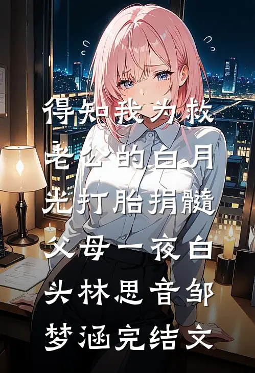 得知我为救老公的白月光打胎捐髓，父母一夜白头林思音邹梦涵完结文