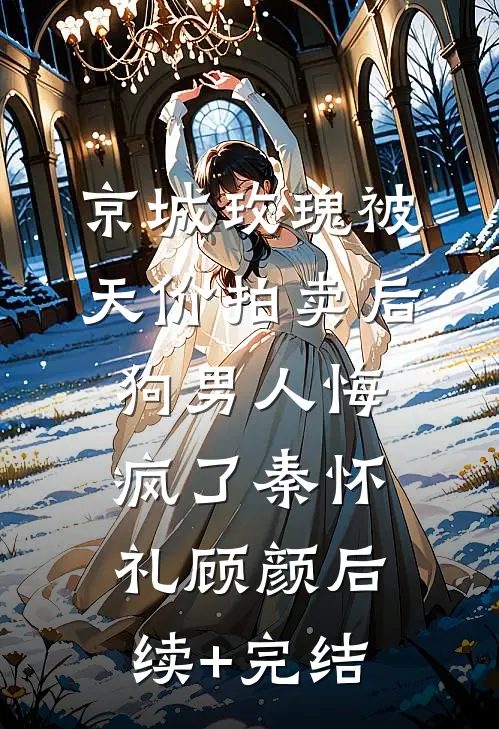 京城玫瑰被天价拍卖后，狗男人悔疯了秦怀礼顾颜后续+完结