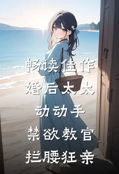 畅读佳作婚后太太动动手，禁欲教官拦腰狂亲