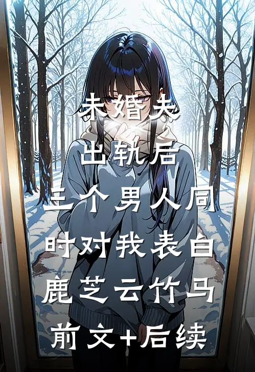 未婚夫出轨后，三个男人同时对我表白鹿芝云竹马前文+后续