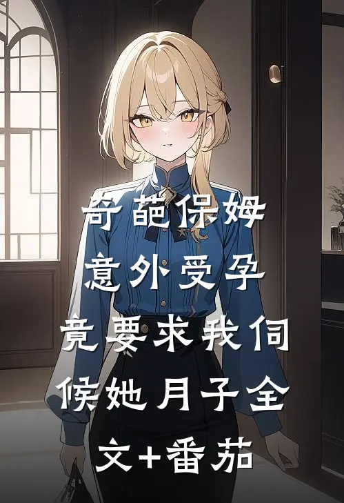 奇葩保姆意外受孕，竟要求我伺候她月子全文+番茄