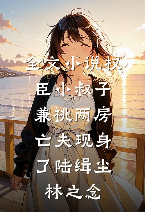 全文小说权臣小叔子兼祧两房，亡夫现身了陆缉尘林之念