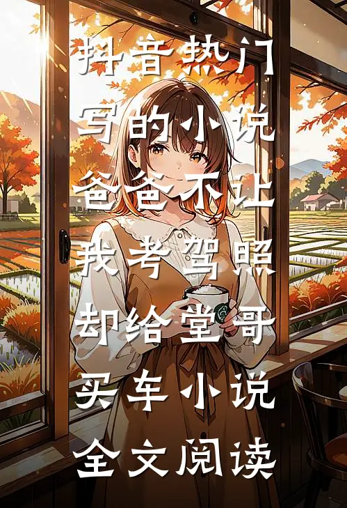 抖音热门写的小说爸爸不让我考驾照，却给堂哥买车小说全文阅读