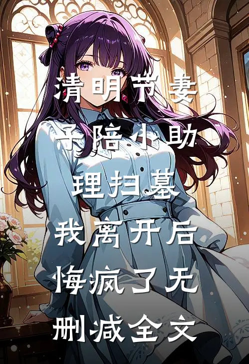 清明节妻子陪小助理扫墓，我离开后悔疯了无删减全文