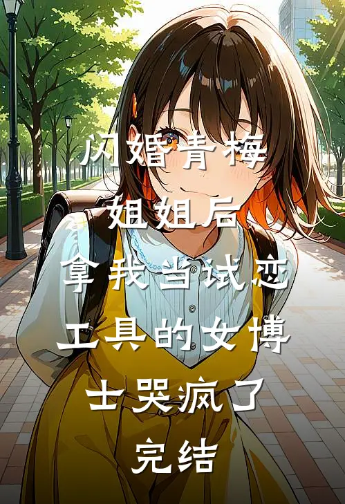 闪婚青梅姐姐后，拿我当试恋工具的女博士哭疯了。完结