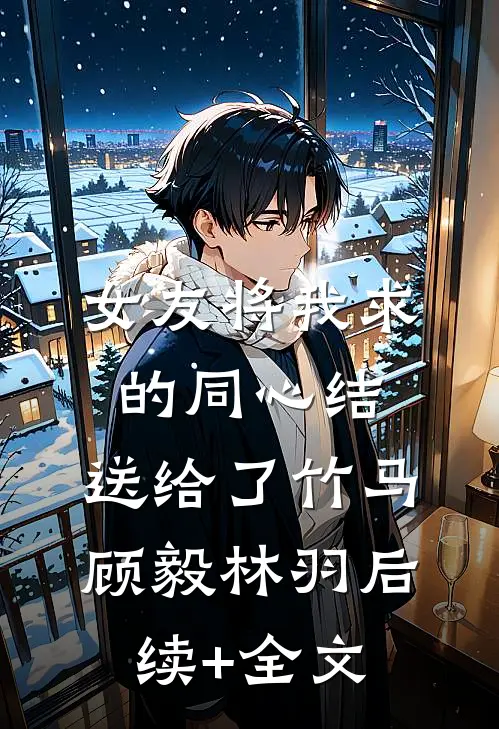 女友将我求的同心结，送给了竹马顾毅林羽后续+全文