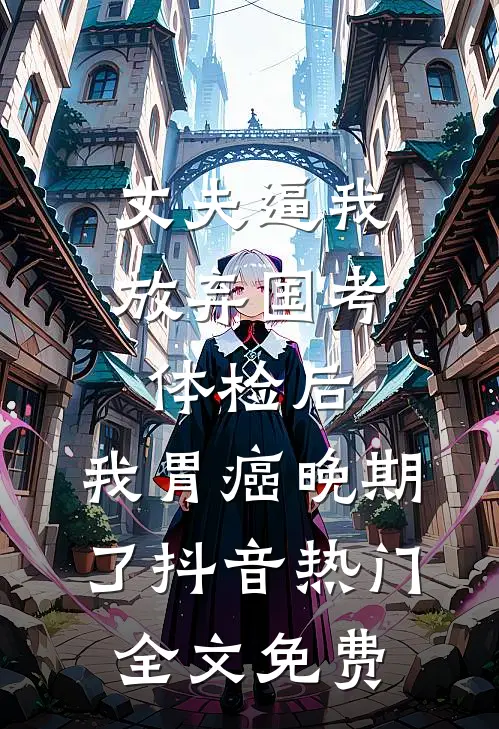 丈夫逼我放弃国考体检后，我胃癌晚期了抖音热门全文免费