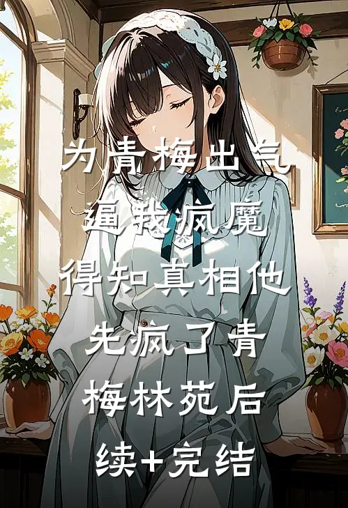 为青梅出气逼我疯魔，得知真相他先疯了青梅林苑后续+完结