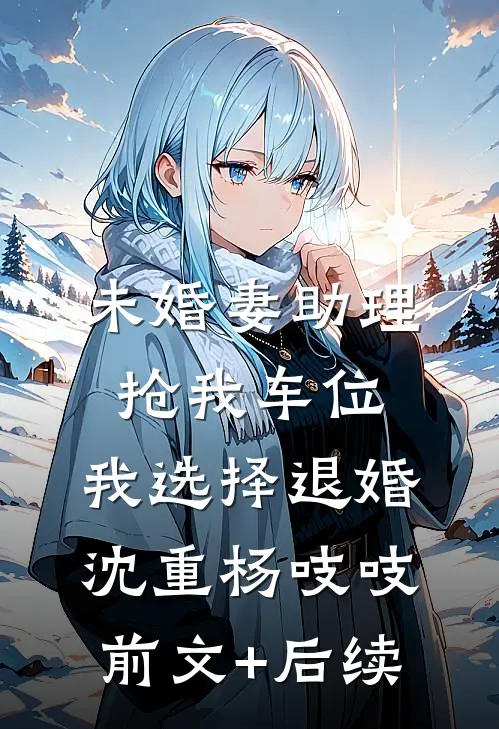 未婚妻助理抢我车位，我选择退婚沈重杨吱吱前文+后续