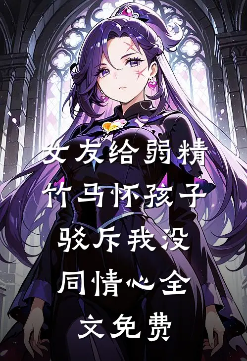 女友给弱精竹马怀孩子，驳斥我没同情心全文免费