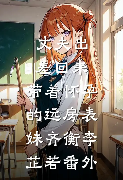 丈夫出差回来，带着怀孕的远房表妹齐衡李芷若 番外