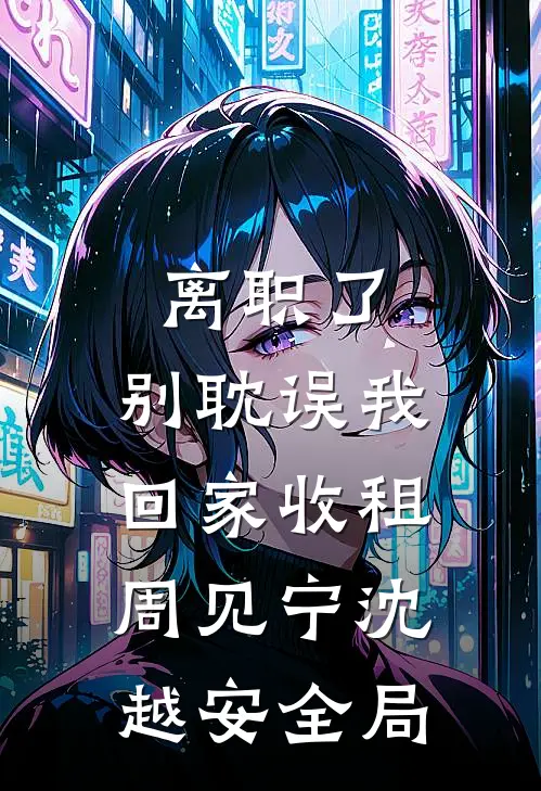 离职了，别耽误我回家收租周见宁沈越安全局