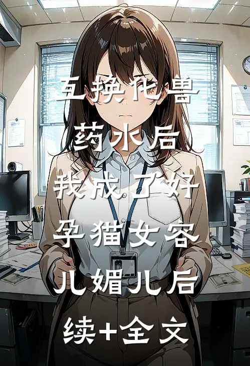 互换化兽药水后，我成了好孕猫女容儿媚儿后续+全文
