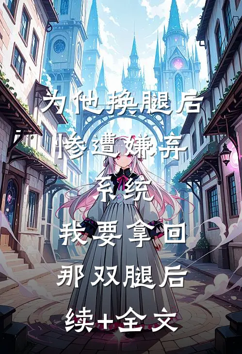 为他换腿后惨遭嫌弃，系统，我要拿回那双腿后续+全文